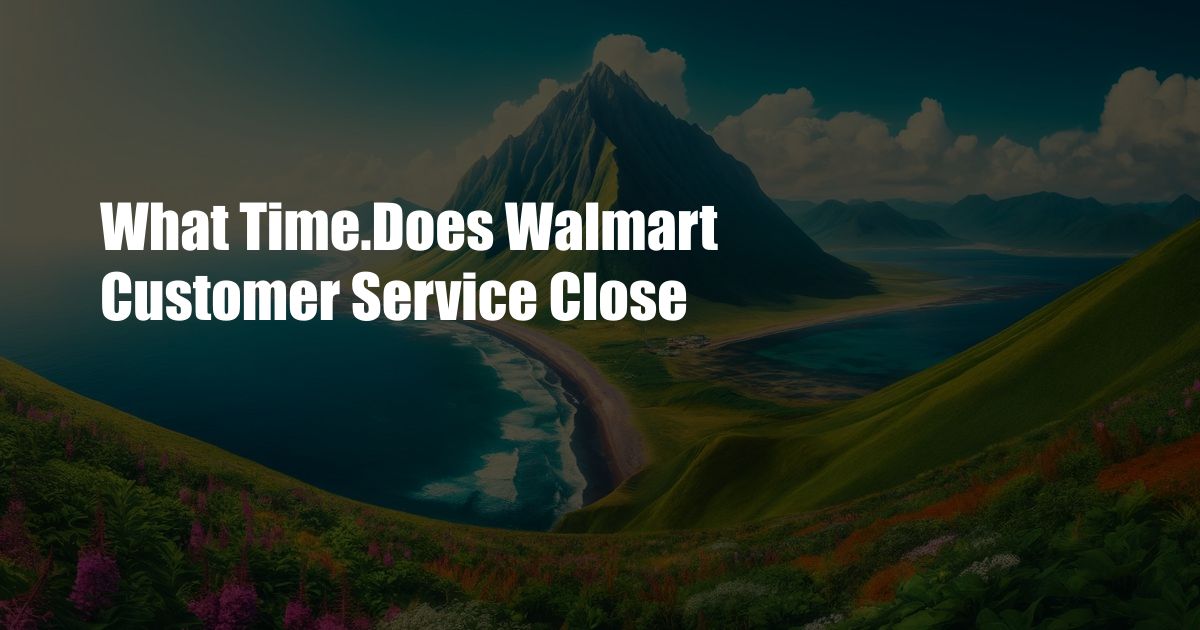 What Time.Does Walmart Customer Service Close